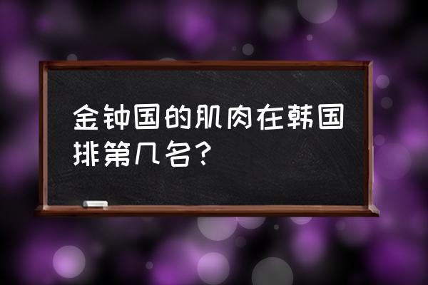 金钟国肌肉什么水平 金钟国的肌肉在韩国排第几名？