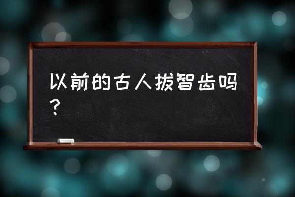 为什么老一辈没拔过智齿 以前的古人拔智齿吗？