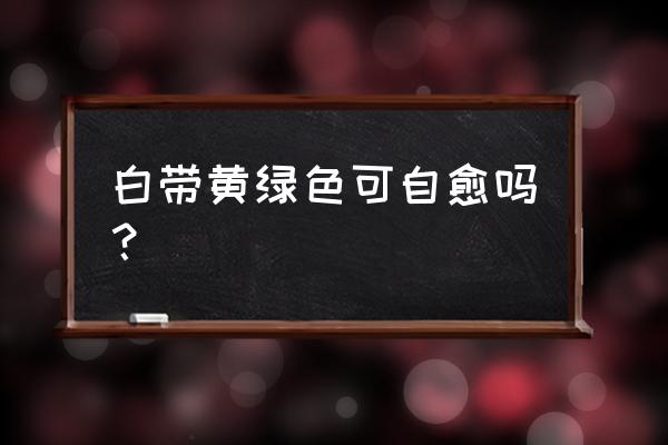 白带发黄发绿会自愈么 白带黄绿色可自愈吗？