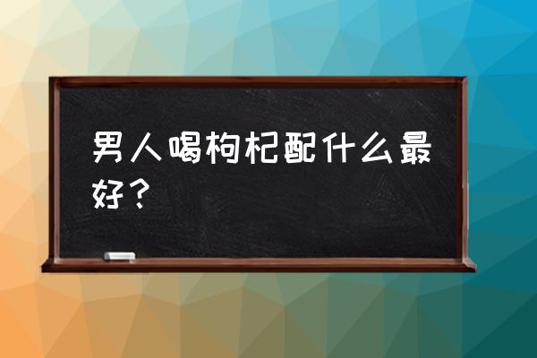 枸杞加什么最补肾壮阳 男人喝枸杞配什么最好？