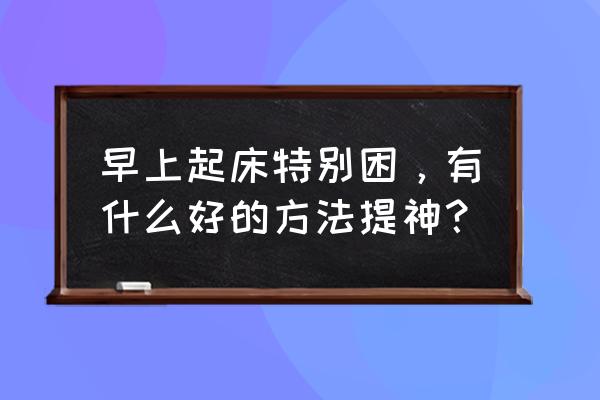 提神最好的方法 早上起床特别困，有什么好的方法提神？