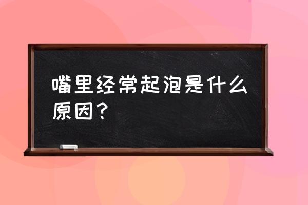 嘴里面老是起泡怎么回事 嘴里经常起泡是什么原因？