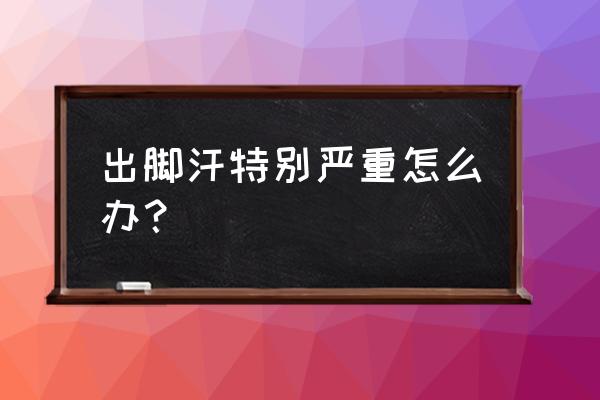 脚出汗特别严重怎么办 出脚汗特别严重怎么办？