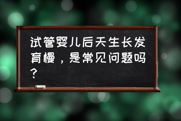 试管胚胎发育慢 试管婴儿后天生长发育慢，是常见问题吗？