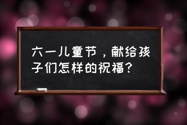 六一儿童节的美好祝愿 六一儿童节，献给孩子们怎样的祝福？