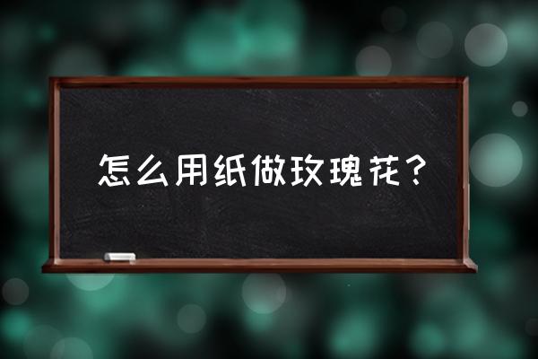 纸花怎么做 玫瑰花 怎么用纸做玫瑰花？