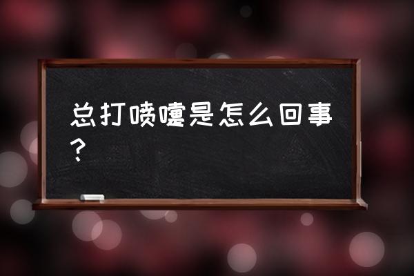 一直打喷嚏怎么回事啊 总打喷嚏是怎么回事？