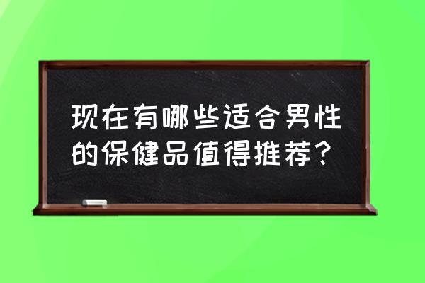 男人补品大全 现在有哪些适合男性的保健品值得推荐？