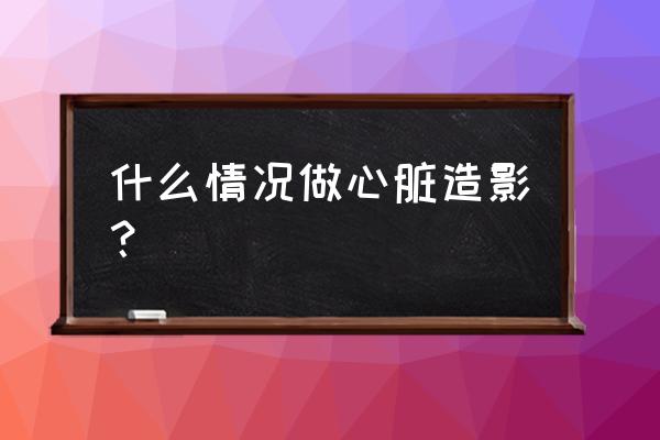 什么情况下做心脏造影 什么情况做心脏造影？