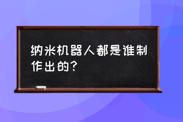 纳米机器人现在有吗 纳米机器人都是谁制作出的？