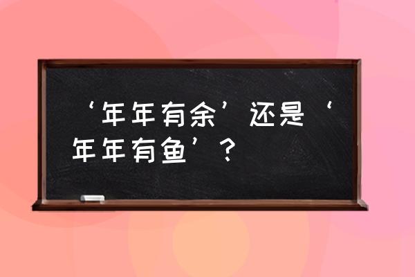 年年有鱼还是年年有余 ‘年年有余’还是‘年年有鱼’？