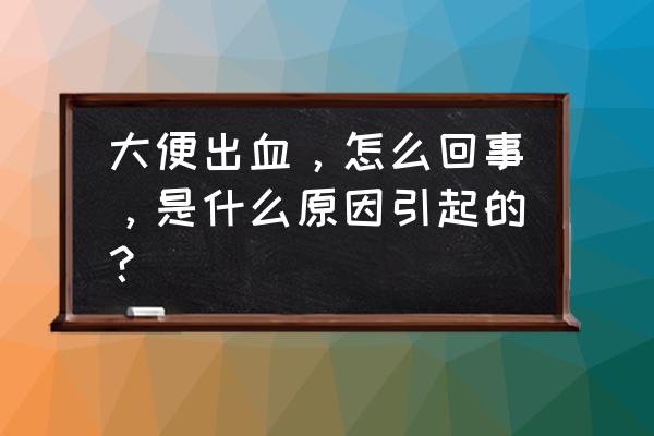 拉大便出血是什么原因 大便出血，怎么回事，是什么原因引起的？