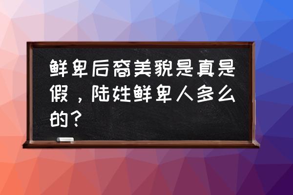 广东鲜卑族人长相 鲜卑后裔美貌是真是假，陆姓鲜卑人多么的？