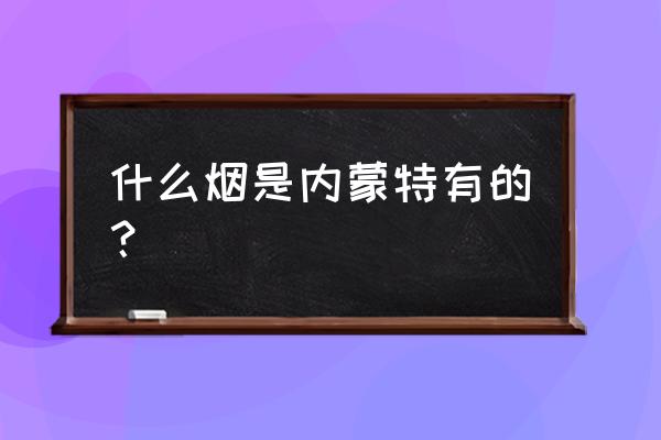 内蒙古特产烟 什么烟是内蒙特有的？