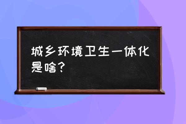 什么叫城乡环卫一体化 城乡环境卫生一体化是啥？