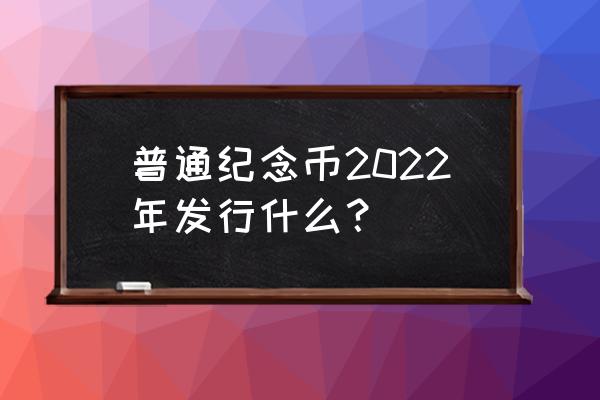 普通纪念币最新消息 普通纪念币2022年发行什么？