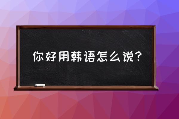 韩语你好怎么说发音 你好用韩语怎么说？