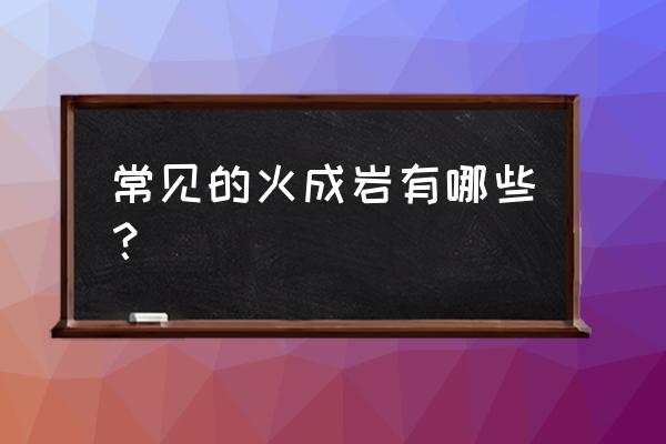 火成岩的类型 常见的火成岩有哪些？