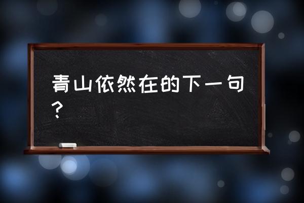 青山依旧在的下一句 青山依然在的下一句？