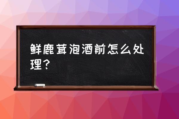 鹿茸泡酒怎么处理 鲜鹿茸泡酒前怎么处理？