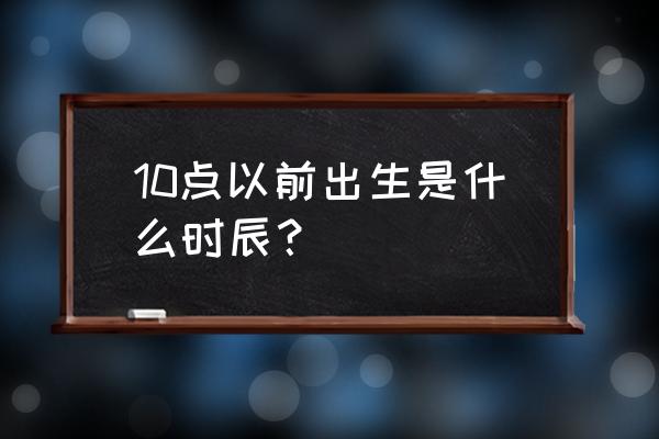 巳时出生的初时是几点钟 10点以前出生是什么时辰？