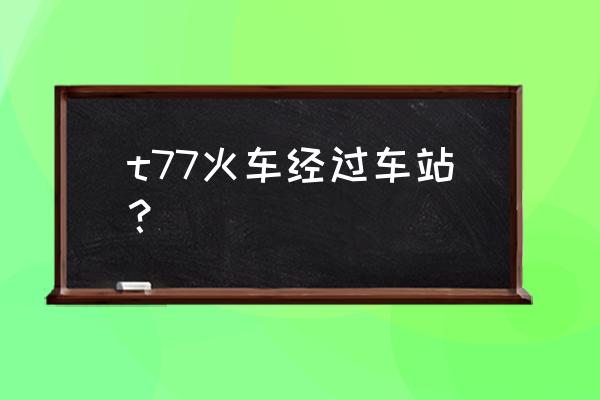 t77次列车时刻表 t77火车经过车站？