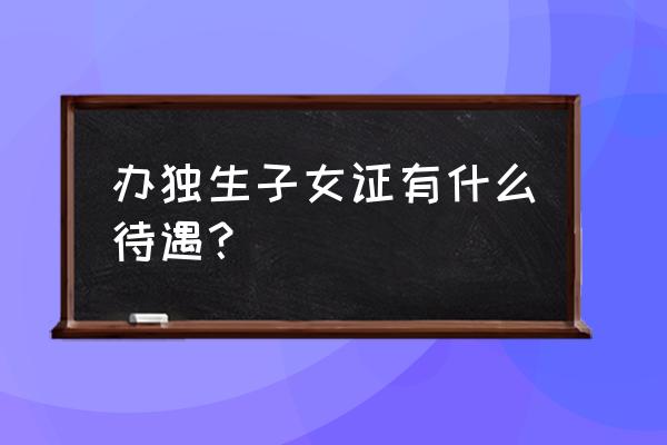 办了独生子女证有啥好处 办独生子女证有什么待遇？