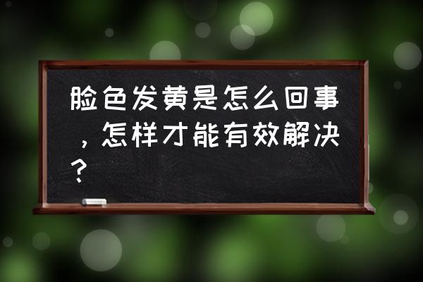 脸部暗黄的原因造成的 脸色发黄是怎么回事，怎样才能有效解决？