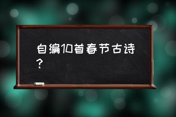 自创春节古诗 自编10首春节古诗？