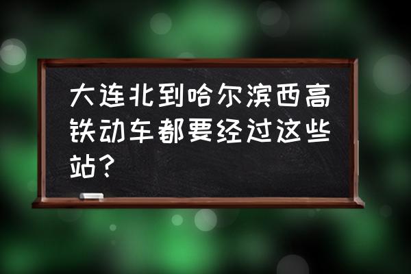 大连到哈尔滨的高铁站名 大连北到哈尔滨西高铁动车都要经过这些站？