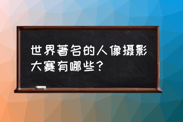 人像摄影艺术大展 全国 世界著名的人像摄影大赛有哪些？