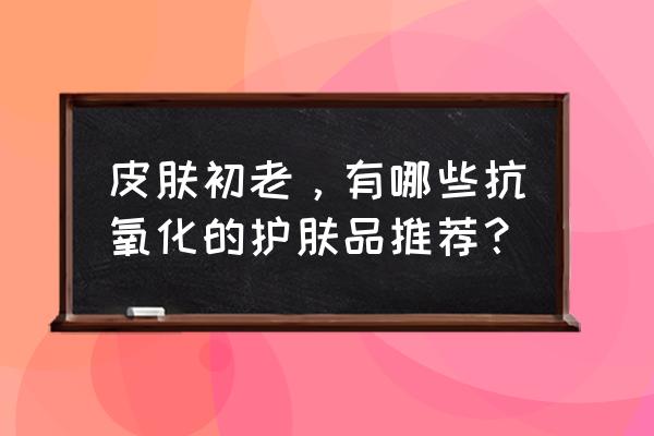 含抗氧化护肤品有哪些 皮肤初老，有哪些抗氧化的护肤品推荐？