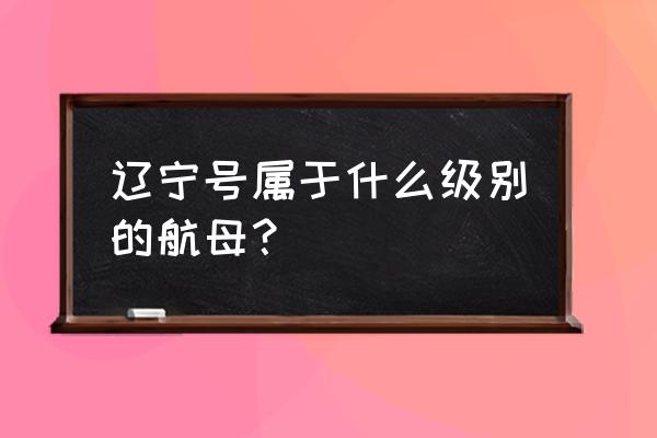 辽宁号航空母舰是什么级别 辽宁号属于什么级别的航母？