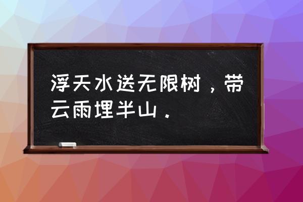 浮云水送无穷树 浮天水送无限树，带云雨埋半山。