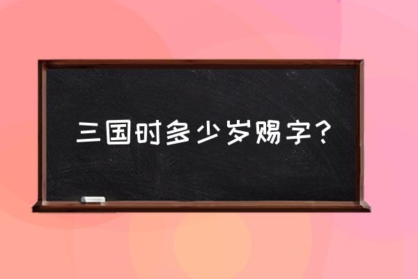 男子弱冠取字 三国时多少岁赐字？