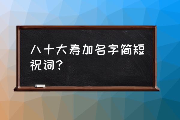 八十大寿祝寿词简短 八十大寿加名字简短祝词？