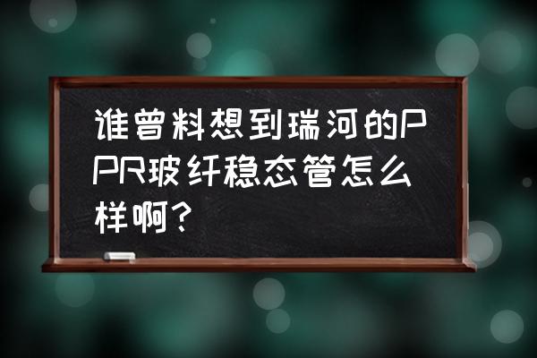 上海瑞河管业怎么样 谁曾料想到瑞河的PPR玻纤稳态管怎么样啊？