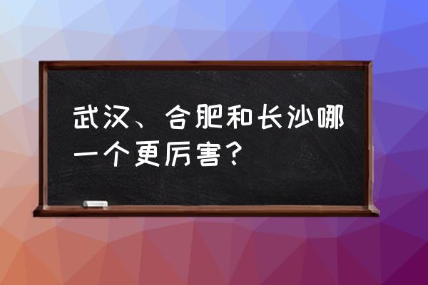 武汉与合肥哪个厉害 武汉、合肥和长沙哪一个更厉害？