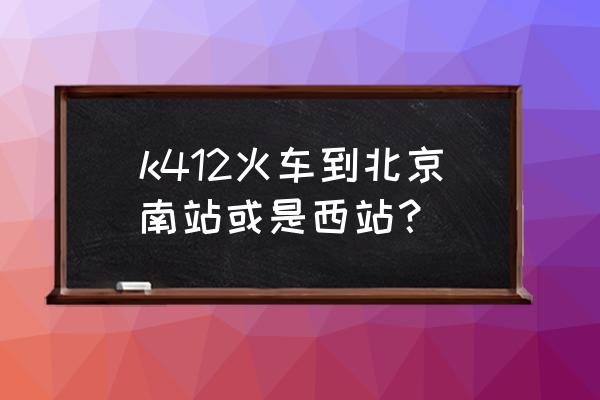 k412次列车时刻表最新 k412火车到北京南站或是西站？