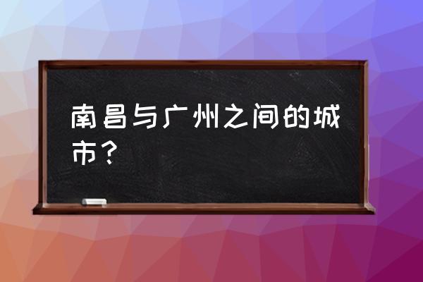 广州和南昌中间的城市 南昌与广州之间的城市？