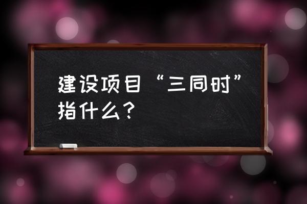 在建工程三同时 建设项目“三同时”指什么？