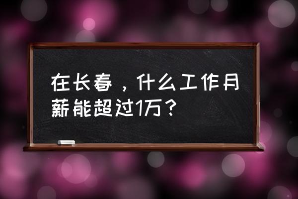 长春有什么挣钱的工作 在长春，什么工作月薪能超过1万？