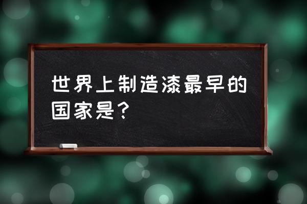 漆器工艺最早 世界上制造漆最早的国家是？