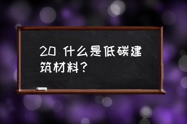 低碳建筑包括 20 什么是低碳建筑材料？