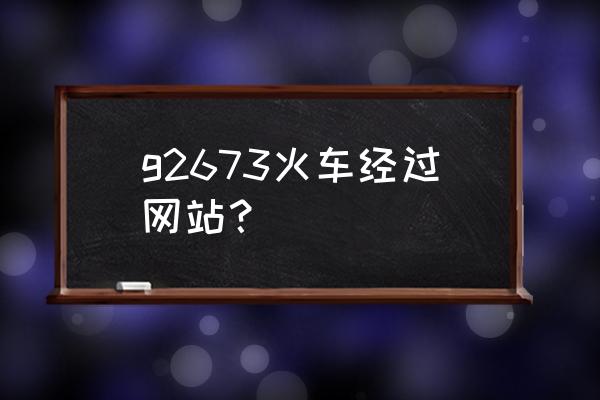 北京到合肥高铁里程 g2673火车经过网站？