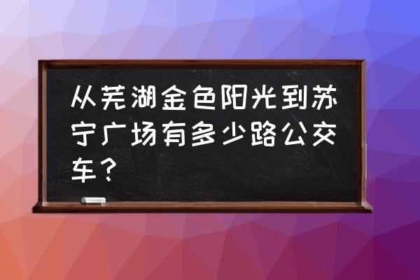 芜湖苏宁广场公交 从芜湖金色阳光到苏宁广场有多少路公交车？