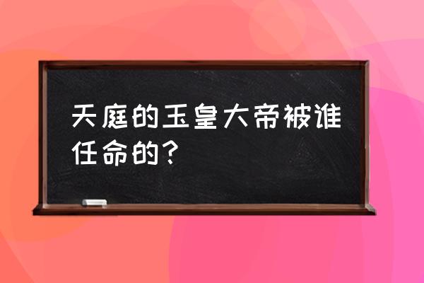 天庭我为玉皇大帝 天庭的玉皇大帝被谁任命的？