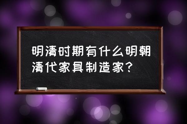 清代家具代表 明清时期有什么明朝清代家具制造家？