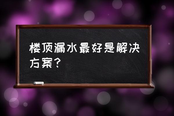 房顶漏水最好补漏方法 楼顶漏水最好是解决方案？