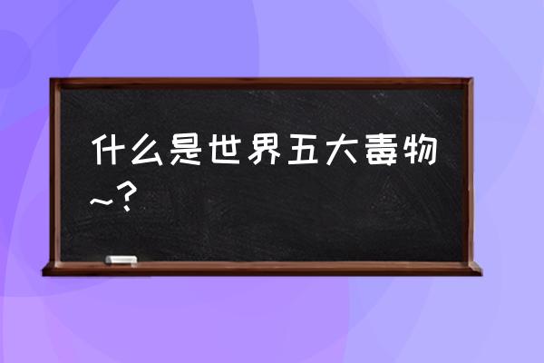 世界十大毒王第一名 什么是世界五大毒物~？